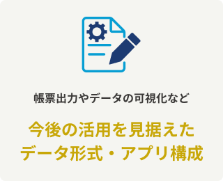 帳票出力やデータの可視化など今後の活用を見据えたデータ形式・アプリ構成
